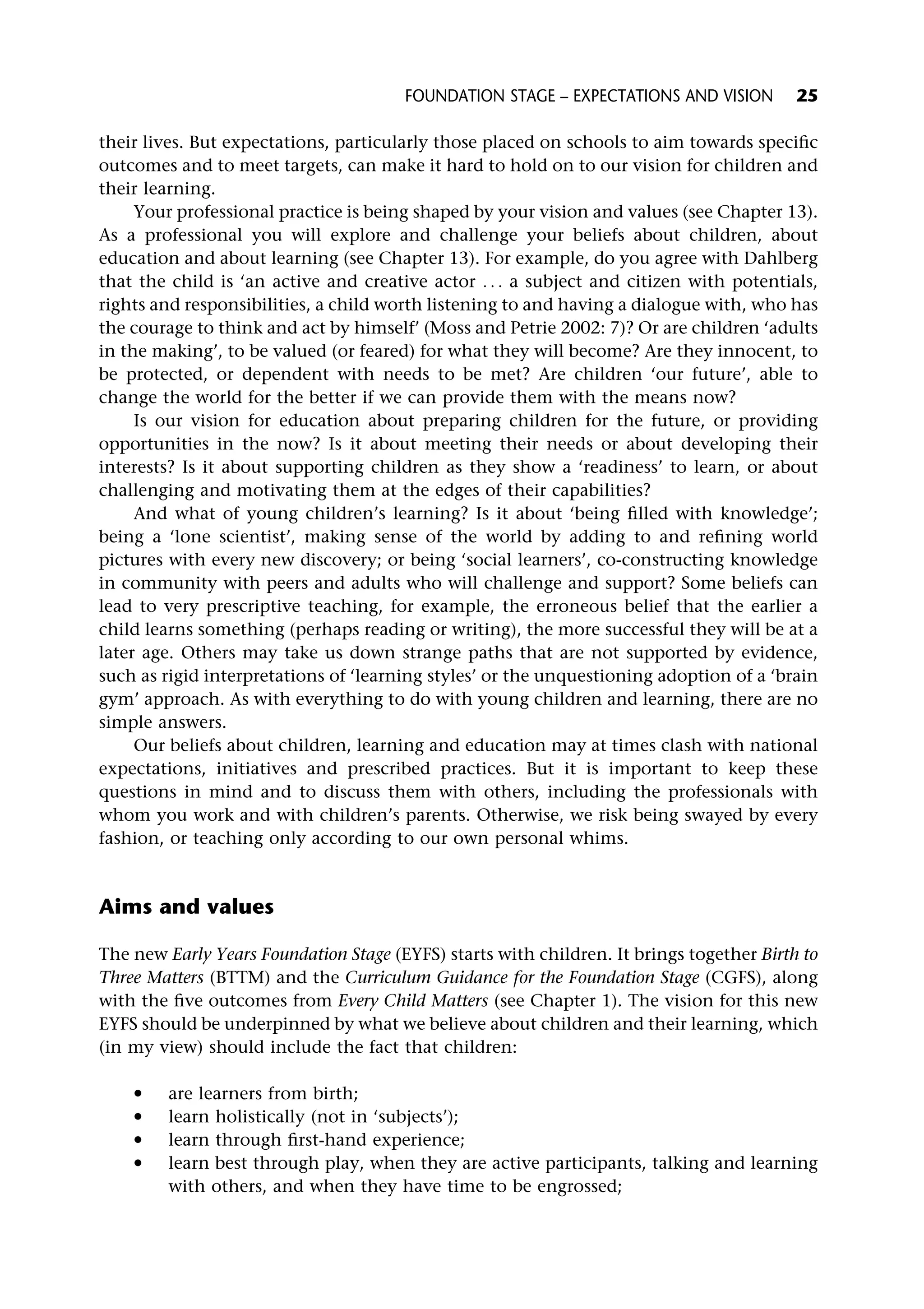 their lives. But expectations, particularly those placed on schools to aim towards specific
outcomes and to meet targets, can make it hard to hold on to our vision for children and
their learning.
Your professional practice is being shaped by your vision and values (see Chapter 13).
As a professional you will explore and challenge your beliefs about children, about
education and about learning (see Chapter 13). For example, do you agree with Dahlberg
that the child is ‘an active and creative actor . . . a subject and citizen with potentials,
rights and responsibilities, a child worth listening to and having a dialogue with, who has
the courage to think and act by himself’ (Moss and Petrie 2002: 7)? Or are children ‘adults
in the making’, to be valued (or feared) for what they will become? Are they innocent, to
be protected, or dependent with needs to be met? Are children ‘our future’, able to
change the world for the better if we can provide them with the means now?
Is our vision for education about preparing children for the future, or providing
opportunities in the now? Is it about meeting their needs or about developing their
interests? Is it about supporting children as they show a ‘readiness’ to learn, or about
challenging and motivating them at the edges of their capabilities?
And what of young children’s learning? Is it about ‘being filled with knowledge’;
being a ‘lone scientist’, making sense of the world by adding to and refining world
pictures with every new discovery; or being ‘social learners’, co-constructing knowledge
in community with peers and adults who will challenge and support? Some beliefs can
lead to very prescriptive teaching, for example, the erroneous belief that the earlier a
child learns something (perhaps reading or writing), the more successful they will be at a
later age. Others may take us down strange paths that are not supported by evidence,
such as rigid interpretations of ‘learning styles’ or the unquestioning adoption of a ‘brain
gym’ approach. As with everything to do with young children and learning, there are no
simple answers.
Our beliefs about children, learning and education may at times clash with national
expectations, initiatives and prescribed practices. But it is important to keep these
questions in mind and to discuss them with others, including the professionals with
whom you work and with children’s parents. Otherwise, we risk being swayed by every
fashion, or teaching only according to our own personal whims.
Aims and values
The new Early Years Foundation Stage (EYFS) starts with children. It brings together Birth to
Three Matters (BTTM) and the Curriculum Guidance for the Foundation Stage (CGFS), along
with the five outcomes from Every Child Matters (see Chapter 1). The vision for this new
EYFS should be underpinned by what we believe about children and their learning, which
(in my view) should include the fact that children:
* are learners from birth;
* learn holistically (not in ‘subjects’);
* learn through first-hand experience;
* learn best through play, when they are active participants, talking and learning
with others, and when they have time to be engrossed;
FOUNDATION STAGE – EXPECTATIONS AND VISION 25
 
