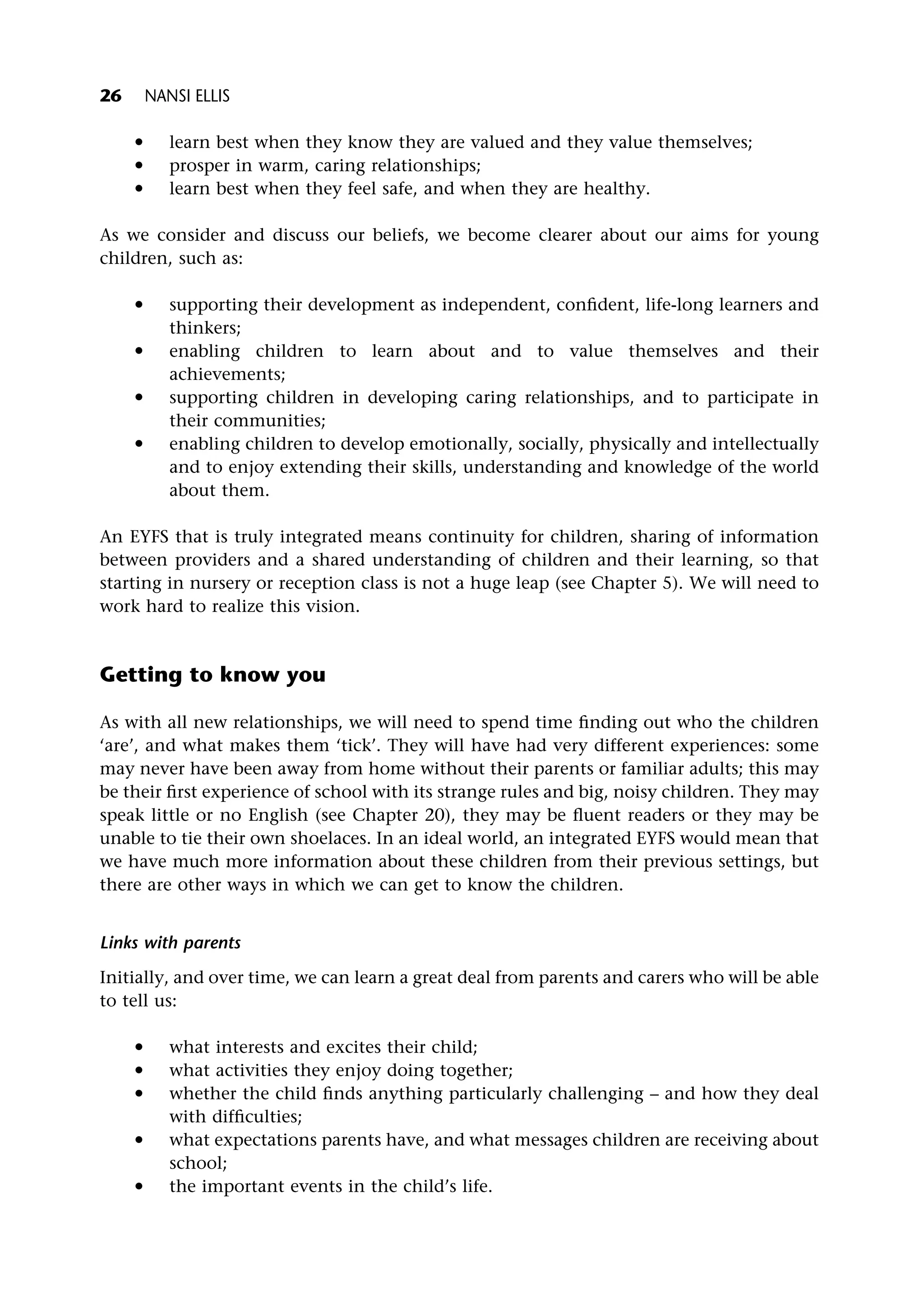 * learn best when they know they are valued and they value themselves;
* prosper in warm, caring relationships;
* learn best when they feel safe, and when they are healthy.
As we consider and discuss our beliefs, we become clearer about our aims for young
children, such as:
* supporting their development as independent, confident, life-long learners and
thinkers;
* enabling children to learn about and to value themselves and their
achievements;
* supporting children in developing caring relationships, and to participate in
their communities;
* enabling children to develop emotionally, socially, physically and intellectually
and to enjoy extending their skills, understanding and knowledge of the world
about them.
An EYFS that is truly integrated means continuity for children, sharing of information
between providers and a shared understanding of children and their learning, so that
starting in nursery or reception class is not a huge leap (see Chapter 5). We will need to
work hard to realize this vision.
Getting to know you
As with all new relationships, we will need to spend time finding out who the children
‘are’, and what makes them ‘tick’. They will have had very different experiences: some
may never have been away from home without their parents or familiar adults; this may
be their first experience of school with its strange rules and big, noisy children. They may
speak little or no English (see Chapter 20), they may be fluent readers or they may be
unable to tie their own shoelaces. In an ideal world, an integrated EYFS would mean that
we have much more information about these children from their previous settings, but
there are other ways in which we can get to know the children.
Links with parents
Initially, and over time, we can learn a great deal from parents and carers who will be able
to tell us:
* what interests and excites their child;
* what activities they enjoy doing together;
* whether the child finds anything particularly challenging – and how they deal
with difficulties;
* what expectations parents have, and what messages children are receiving about
school;
* the important events in the child’s life.
26 NANSI ELLIS
 