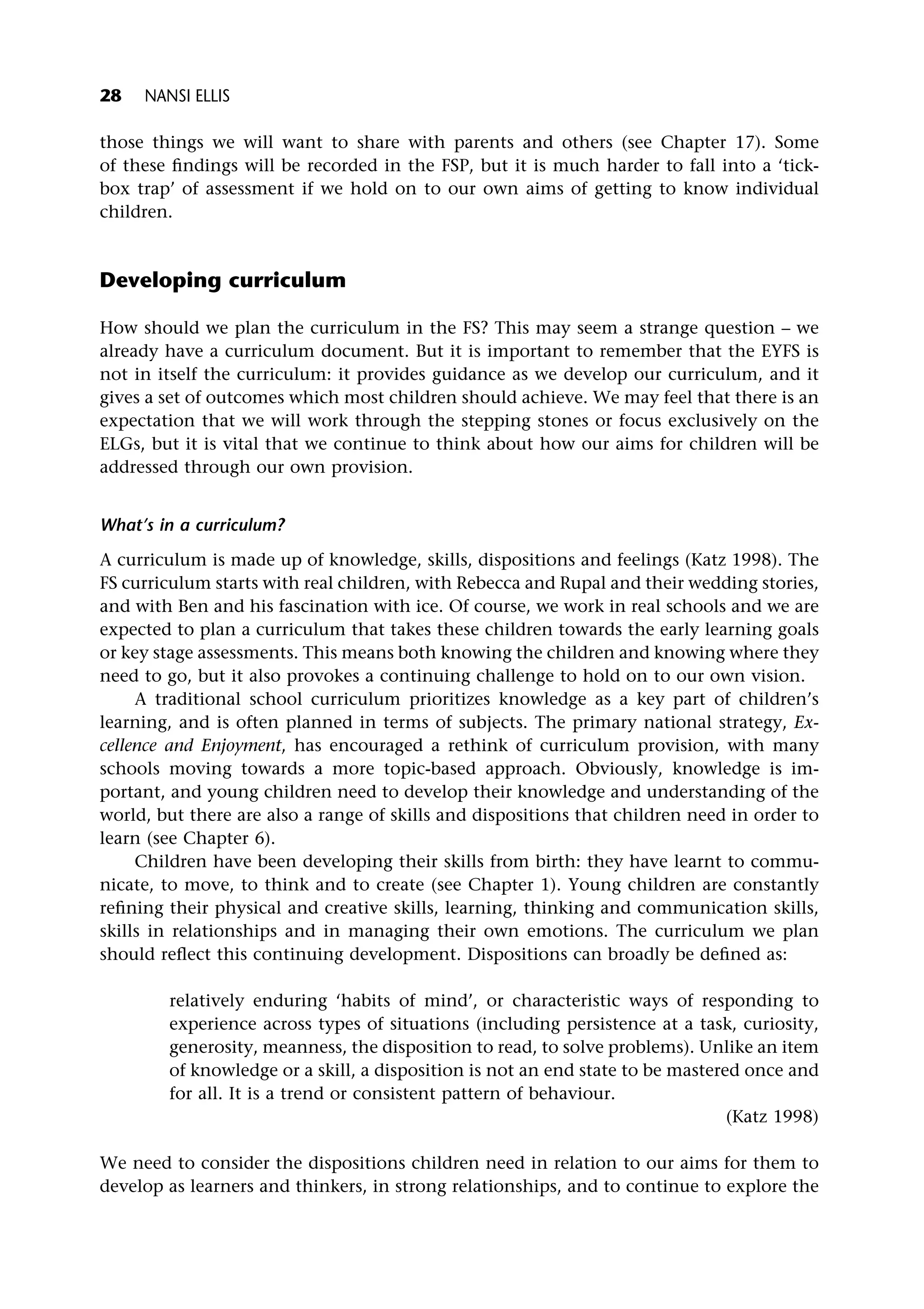 those things we will want to share with parents and others (see Chapter 17). Some
of these findings will be recorded in the FSP, but it is much harder to fall into a ‘tick-
box trap’ of assessment if we hold on to our own aims of getting to know individual
children.
Developing curriculum
How should we plan the curriculum in the FS? This may seem a strange question – we
already have a curriculum document. But it is important to remember that the EYFS is
not in itself the curriculum: it provides guidance as we develop our curriculum, and it
gives a set of outcomes which most children should achieve. We may feel that there is an
expectation that we will work through the stepping stones or focus exclusively on the
ELGs, but it is vital that we continue to think about how our aims for children will be
addressed through our own provision.
What’s in a curriculum?
A curriculum is made up of knowledge, skills, dispositions and feelings (Katz 1998). The
FS curriculum starts with real children, with Rebecca and Rupal and their wedding stories,
and with Ben and his fascination with ice. Of course, we work in real schools and we are
expected to plan a curriculum that takes these children towards the early learning goals
or key stage assessments. This means both knowing the children and knowing where they
need to go, but it also provokes a continuing challenge to hold on to our own vision.
A traditional school curriculum prioritizes knowledge as a key part of children’s
learning, and is often planned in terms of subjects. The primary national strategy, Ex-
cellence and Enjoyment, has encouraged a rethink of curriculum provision, with many
schools moving towards a more topic-based approach. Obviously, knowledge is im-
portant, and young children need to develop their knowledge and understanding of the
world, but there are also a range of skills and dispositions that children need in order to
learn (see Chapter 6).
Children have been developing their skills from birth: they have learnt to commu-
nicate, to move, to think and to create (see Chapter 1). Young children are constantly
refining their physical and creative skills, learning, thinking and communication skills,
skills in relationships and in managing their own emotions. The curriculum we plan
should reflect this continuing development. Dispositions can broadly be defined as:
relatively enduring ‘habits of mind’, or characteristic ways of responding to
experience across types of situations (including persistence at a task, curiosity,
generosity, meanness, the disposition to read, to solve problems). Unlike an item
of knowledge or a skill, a disposition is not an end state to be mastered once and
for all. It is a trend or consistent pattern of behaviour.
(Katz 1998)
We need to consider the dispositions children need in relation to our aims for them to
develop as learners and thinkers, in strong relationships, and to continue to explore the
28 NANSI ELLIS
 