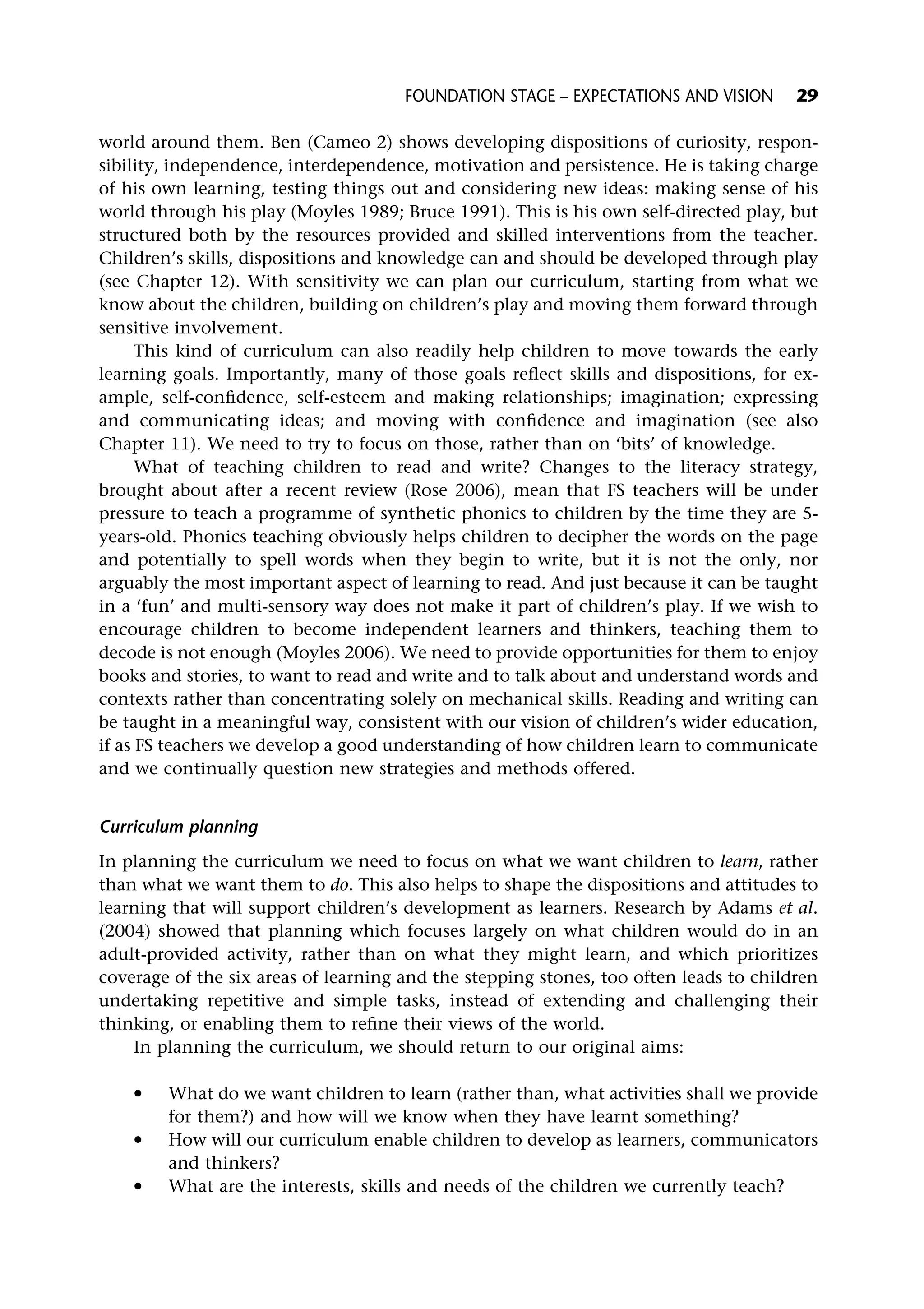 world around them. Ben (Cameo 2) shows developing dispositions of curiosity, respon-
sibility, independence, interdependence, motivation and persistence. He is taking charge
of his own learning, testing things out and considering new ideas: making sense of his
world through his play (Moyles 1989; Bruce 1991). This is his own self-directed play, but
structured both by the resources provided and skilled interventions from the teacher.
Children’s skills, dispositions and knowledge can and should be developed through play
(see Chapter 12). With sensitivity we can plan our curriculum, starting from what we
know about the children, building on children’s play and moving them forward through
sensitive involvement.
This kind of curriculum can also readily help children to move towards the early
learning goals. Importantly, many of those goals reflect skills and dispositions, for ex-
ample, self-confidence, self-esteem and making relationships; imagination; expressing
and communicating ideas; and moving with confidence and imagination (see also
Chapter 11). We need to try to focus on those, rather than on ‘bits’ of knowledge.
What of teaching children to read and write? Changes to the literacy strategy,
brought about after a recent review (Rose 2006), mean that FS teachers will be under
pressure to teach a programme of synthetic phonics to children by the time they are 5-
years-old. Phonics teaching obviously helps children to decipher the words on the page
and potentially to spell words when they begin to write, but it is not the only, nor
arguably the most important aspect of learning to read. And just because it can be taught
in a ‘fun’ and multi-sensory way does not make it part of children’s play. If we wish to
encourage children to become independent learners and thinkers, teaching them to
decode is not enough (Moyles 2006). We need to provide opportunities for them to enjoy
books and stories, to want to read and write and to talk about and understand words and
contexts rather than concentrating solely on mechanical skills. Reading and writing can
be taught in a meaningful way, consistent with our vision of children’s wider education,
if as FS teachers we develop a good understanding of how children learn to communicate
and we continually question new strategies and methods offered.
Curriculum planning
In planning the curriculum we need to focus on what we want children to learn, rather
than what we want them to do. This also helps to shape the dispositions and attitudes to
learning that will support children’s development as learners. Research by Adams et al.
(2004) showed that planning which focuses largely on what children would do in an
adult-provided activity, rather than on what they might learn, and which prioritizes
coverage of the six areas of learning and the stepping stones, too often leads to children
undertaking repetitive and simple tasks, instead of extending and challenging their
thinking, or enabling them to refine their views of the world.
In planning the curriculum, we should return to our original aims:
* What do we want children to learn (rather than, what activities shall we provide
for them?) and how will we know when they have learnt something?
* How will our curriculum enable children to develop as learners, communicators
and thinkers?
* What are the interests, skills and needs of the children we currently teach?
FOUNDATION STAGE – EXPECTATIONS AND VISION 29
 