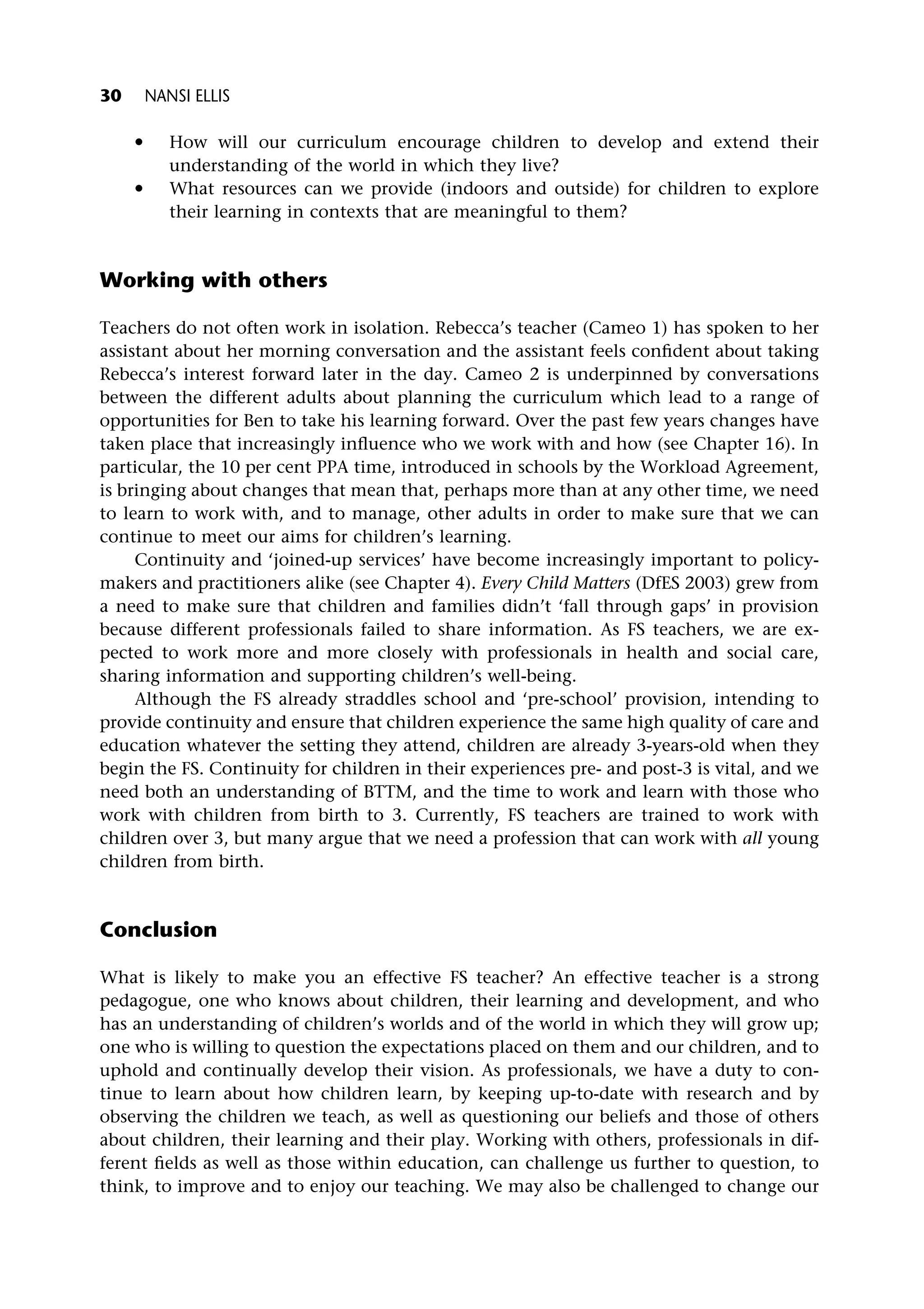 * How will our curriculum encourage children to develop and extend their
understanding of the world in which they live?
* What resources can we provide (indoors and outside) for children to explore
their learning in contexts that are meaningful to them?
Working with others
Teachers do not often work in isolation. Rebecca’s teacher (Cameo 1) has spoken to her
assistant about her morning conversation and the assistant feels confident about taking
Rebecca’s interest forward later in the day. Cameo 2 is underpinned by conversations
between the different adults about planning the curriculum which lead to a range of
opportunities for Ben to take his learning forward. Over the past few years changes have
taken place that increasingly influence who we work with and how (see Chapter 16). In
particular, the 10 per cent PPA time, introduced in schools by the Workload Agreement,
is bringing about changes that mean that, perhaps more than at any other time, we need
to learn to work with, and to manage, other adults in order to make sure that we can
continue to meet our aims for children’s learning.
Continuity and ‘joined-up services’ have become increasingly important to policy-
makers and practitioners alike (see Chapter 4). Every Child Matters (DfES 2003) grew from
a need to make sure that children and families didn’t ‘fall through gaps’ in provision
because different professionals failed to share information. As FS teachers, we are ex-
pected to work more and more closely with professionals in health and social care,
sharing information and supporting children’s well-being.
Although the FS already straddles school and ‘pre-school’ provision, intending to
provide continuity and ensure that children experience the same high quality of care and
education whatever the setting they attend, children are already 3-years-old when they
begin the FS. Continuity for children in their experiences pre- and post-3 is vital, and we
need both an understanding of BTTM, and the time to work and learn with those who
work with children from birth to 3. Currently, FS teachers are trained to work with
children over 3, but many argue that we need a profession that can work with all young
children from birth.
Conclusion
What is likely to make you an effective FS teacher? An effective teacher is a strong
pedagogue, one who knows about children, their learning and development, and who
has an understanding of children’s worlds and of the world in which they will grow up;
one who is willing to question the expectations placed on them and our children, and to
uphold and continually develop their vision. As professionals, we have a duty to con-
tinue to learn about how children learn, by keeping up-to-date with research and by
observing the children we teach, as well as questioning our beliefs and those of others
about children, their learning and their play. Working with others, professionals in dif-
ferent fields as well as those within education, can challenge us further to question, to
think, to improve and to enjoy our teaching. We may also be challenged to change our
30 NANSI ELLIS
 