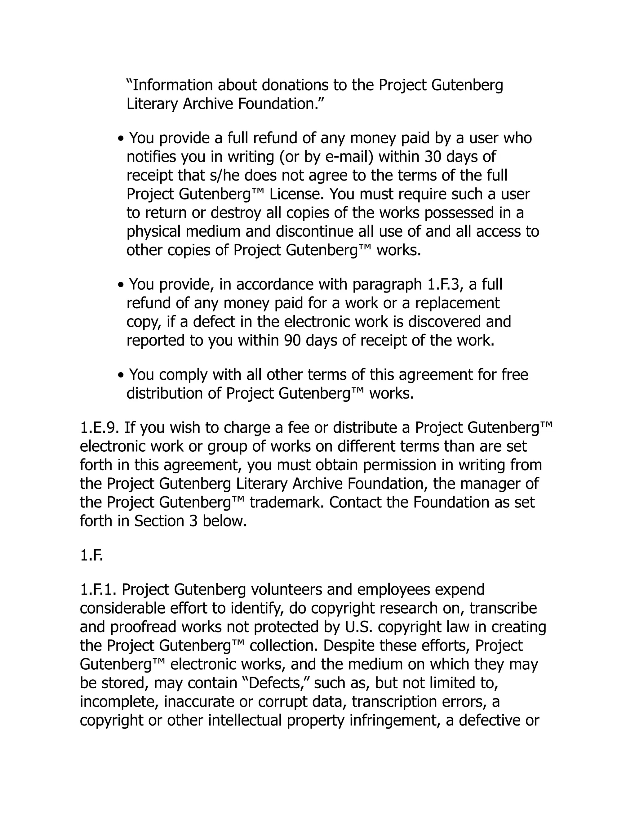 “Information about donations to the Project Gutenberg
Literary Archive Foundation.”
• You provide a full refund of any money paid by a user who
notifies you in writing (or by e-mail) within 30 days of
receipt that s/he does not agree to the terms of the full
Project Gutenberg™ License. You must require such a user
to return or destroy all copies of the works possessed in a
physical medium and discontinue all use of and all access to
other copies of Project Gutenberg™ works.
• You provide, in accordance with paragraph 1.F.3, a full
refund of any money paid for a work or a replacement
copy, if a defect in the electronic work is discovered and
reported to you within 90 days of receipt of the work.
• You comply with all other terms of this agreement for free
distribution of Project Gutenberg™ works.
1.E.9. If you wish to charge a fee or distribute a Project Gutenberg™
electronic work or group of works on different terms than are set
forth in this agreement, you must obtain permission in writing from
the Project Gutenberg Literary Archive Foundation, the manager of
the Project Gutenberg™ trademark. Contact the Foundation as set
forth in Section 3 below.
1.F.
1.F.1. Project Gutenberg volunteers and employees expend
considerable effort to identify, do copyright research on, transcribe
and proofread works not protected by U.S. copyright law in creating
the Project Gutenberg™ collection. Despite these efforts, Project
Gutenberg™ electronic works, and the medium on which they may
be stored, may contain “Defects,” such as, but not limited to,
incomplete, inaccurate or corrupt data, transcription errors, a
copyright or other intellectual property infringement, a defective or
 