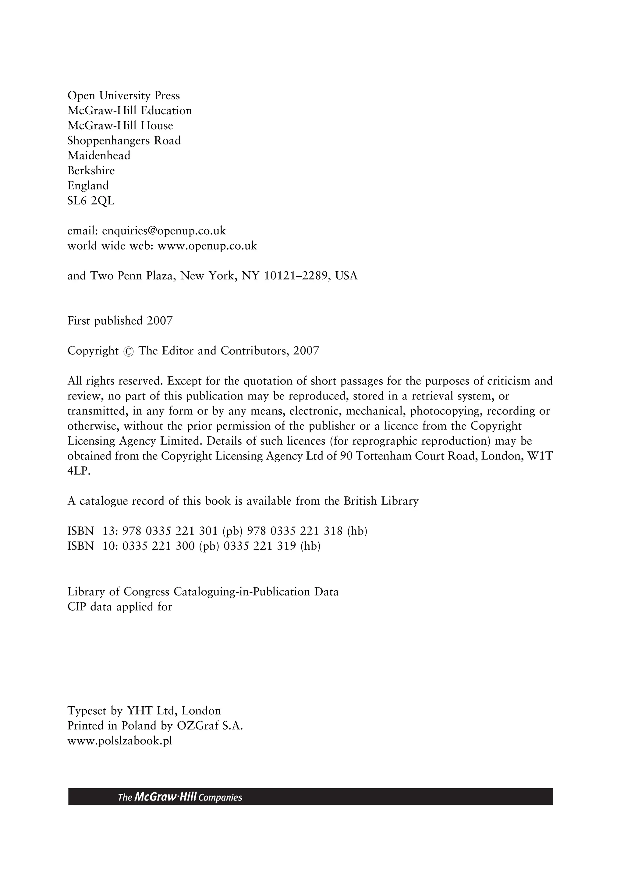 Open University Press
McGraw-Hill Education
McGraw-Hill House
Shoppenhangers Road
Maidenhead
Berkshire
England
SL6 2QL
email: enquiries@openup.co.uk
world wide web: www.openup.co.uk
and Two Penn Plaza, New York, NY 10121–2289, USA
First published 2007
Copyright # The Editor and Contributors, 2007
All rights reserved. Except for the quotation of short passages for the purposes of criticism and
review, no part of this publication may be reproduced, stored in a retrieval system, or
transmitted, in any form or by any means, electronic, mechanical, photocopying, recording or
otherwise, without the prior permission of the publisher or a licence from the Copyright
Licensing Agency Limited. Details of such licences (for reprographic reproduction) may be
obtained from the Copyright Licensing Agency Ltd of 90 Tottenham Court Road, London, W1T
4LP.
A catalogue record of this book is available from the British Library
ISBN 13: 978 0335 221 301 (pb) 978 0335 221 318 (hb)
ISBN 10: 0335 221 300 (pb) 0335 221 319 (hb)
Library of Congress Cataloguing-in-Publication Data
CIP data applied for
Typeset by YHT Ltd, London
Printed in Poland by OZGraf S.A.
www.polslzabook.pl
 