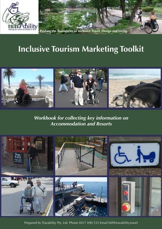 Inclusive Tourism Marketing Toolkit




        Workbook for collecting key information on
              Accommodation and Resorts




 Prepared by Travability Pty. Ltd. Phone 0417 690 533 Email bill@travability.travel
 