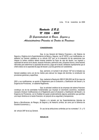 1
Lima, 19 de noviembre de 2008
Resolución S.B.S.
Nº 11356 - 2008
El Superintendente de Banca, Seguros y
Administradoras Privadas de Fondos de Pensiones:
CONSIDERANDO:
Que, la Ley General del Sistema Financiero y del Sistema de
Seguros y Orgánica de la Superintendencia de Banca y Seguros, Ley Nº 26702 y sus modificatorias, en
adelante Ley General, establece en su artículo 222º que, en la evaluación de las operaciones que
integran la cartera crediticia deberá tenerse presente los flujos de caja del deudor, sus ingresos y
capacidad de servicio de la deuda, situación financiera, patrimonio neto, proyectos futuros y otros factores
relevantes para determinar la capacidad del servicio y pago de la deuda; señalando expresamente que el
criterio básico es la capacidad de pago del deudor y que las garantías son subsidiarias;
Que, asimismo, el numeral 4 del artículo 132º de la indicada Ley
General establece como uno de los medios para atenuar los riesgos del ahorrista, la constitución de
provisiones genéricas y específicas;
Que, mediante la Resolución SBS Nº 808-2003 del 28 de mayo de
2003 y sus modificatorias, se aprobó el Reglamento para la Evaluación y Clasificación del Deudor y la
Exigencia de Provisiones, en adelante Reglamento;
Que, la actividad crediticia de las empresas del sistema financiero
constituye una de las actividades fundamentales que impulsan el crecimiento económico, resultando
necesario introducir modificaciones en el Reglamento para la Evaluación y Clasificación del Deudor y la
Exigencia de Provisiones, con la finalidad de ajustar prudencialmente algunos parámetros que permitan
una mayor dinámica en el sector financiero, sin perjuicio de su seguridad y transparencia;
Estando a lo opinado por las Superintendencias Adjuntas de
Banca y Microfinanzas, de Riesgos, de Seguros y de Asesoría Jurídica, así como por la Gerencia de
Estudios Económicos; y,
En uso de las atribuciones conferidas por los numerales 7, 9 y 13
del artículo 349º de la Ley General;
RESUELVE:
 