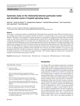 RESEARCH ARTICLE
Systematic study on the relationship between particulate matter
and microbial counts in hospital operating rooms
Huiyi Tan1
& Keng Yinn Wong2,3
& Bemgba Bevan Nyakuma4
& Haslinda Mohamed Kamar2
& Wen Tong Chong5
&
Syie Luing Wong6
& Hooi Siang Kang2
Received: 11 June 2021 /Accepted: 22 August 2021
# The Author(s), under exclusive licence to Springer-Verlag GmbH Germany, part of Springer Nature 2021
Abstract
In this study, a systematic procedure for establishing the relationship between particulate matter (PM) and microbial counts in
four operating rooms (ORs) was developed. The ORs are located in a private hospital on the western coast of Peninsular
Malaysia. The objective of developing the systematic procedure is to ensure that the correlation between the PMs and microbial
counts are valid. Each of the procedures is conducted based on the ISO, IEST, and NEBB standards. The procedures involved
verifying the operating parameters are air change rate, room differential pressure, relative humidity, and air temperature. Upon
verifying that the OR parameters are in the recommended operating range, the measurements of the PMs and sampling of the
microbes were conducted. The TSI 9510-02 particle counter was used to measure three different sizes of PMs: PM 0.5, PM 5, and
PM 10. The MAS-100ECO air sampler was used to quantify the microbial counts. The present study confirms that PM 0.5 does
not have an apparent positive correlation with the microbial count. However, the evident correlation of 7% and 15% were
identified for both PM 5 and PM 10, respectively. Therefore, it is suggested that frequent monitoring of both PM 5 and PM
10 should be practised in an OR before each surgical procedure. This correlation approach could provide an instantaneous
estimation of the microbial counts present in the OR.
Keywords Operating room . Particulate matter . Microbial count . Air change rate . Differential pressure . Onsite sampling
Introduction
The airborne PMs and microbial contamination in operating
rooms (ORs) are highly related to human activities such as
medical staffs’ posture, exchanging surgical tools, door move-
ments, and supplying equipment to the scrubbed team during
surgery (Kamar et al. 2020; Lin et al. 2020). For example, the
45° bending posture of medical staff could interrupt the
ceiling-mounted airflow, which increases the microbial con-
tamination at the surgical zone 10 fold compared to an upright
postured colleague (Chow and Wang 2012). Furthermore,
opening doors could result in the loss of positive room pres-
sure and subsequently cause the airborne contaminations from
adjacent rooms or corridors to penetrate the OR (Mckenna
et al. 2019; Sadrizadeh et al. 2018). A recent study reported
that the complexity of surgery is closely related to the pres-
ence of airborne contaminants due to the time-consuming na-
ture of surgical procedures that involve more medical staff
(Karlatti and Havannavar 2016). Thus, a patient that un-
dergoes complex surgery is prone to contracting a surgical site
infection (SSI). This is due to the higher probability of
Responsible Editor: Lotfi Aleya
* Keng Yinn Wong
kengyinnwong@utm.my
1
School of Chemical and Energy Engineering, Faculty of
Engineering, Universiti Teknologi Malaysia, 81310 Skudai, Johor,
Malaysia
2
School of Mechanical Engineering, Faculty of Engineering,
Universiti Teknologi Malaysia, 81310 Skudai, Johor, Malaysia
3
Process Systems Engineering Centre (PROSPECT), Faculty of
Engineering, Universiti Teknologi Malaysia, 81310 Skudai, Johor,
Malaysia
4
Department of Chemistry, Faculty of Sciences, Benue State
University, Makurdi, Benue State P. M. B 102119, Nigeria
5
Department of Mechanical Engineering, Faculty of Engineering,
University of Malaya, 50603 Kuala Lumpur, Malaysia
6
Dpto. Matemática Aplicada, Ciencia e Ingeniería de Materiales y
Tecnología Electrónica, Universidad Rey Juan Carlos, C/ Tulipán
s/n, Móstoles, Madrid, Spain
https://doi.org/10.1007/s11356-021-16171-9
/ Published online: 30 August 2021
Environmental Science and Pollution Research (2022) 29:6710–6721
 