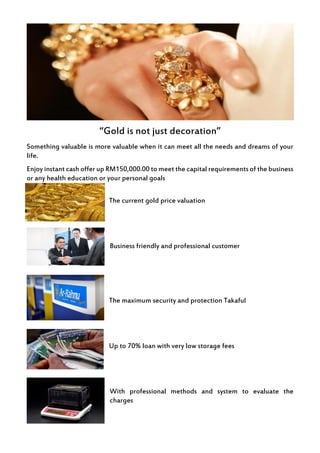 “Gold is not just decoration”
Something valuable is more valuable when it can meet all the needs and dreams of your
life.
Enjoy instant cash offer up RM150,000.00 to meet the capital requirements of the business
or any health education or your personal goals
The current gold price valuation
Business friendly and professional customer
The maximum security and protection Takaful
Up to 70% loan with very low storage fees
With professional methods and system to evaluate the
charges
 