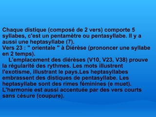   Chaque distique (composé de 2 vers) comporte 5 syllabes, c'est un pentamètre ou pentasyllabe. Il y a aussi une heptasyllabe (7). Vers 23 : " orientale " à Diérèse (prononcer une syllabe en 2 temps).     L'emplacement des diérèses (V10, V23, V38) prouve la régularité des rythmes. Les mots illustrent l'exotisme, illustrant le pays. Les heptasyllabes embrassent des distiques de pentasyllabe. Les heptasyllabe sont des rimes féminines (e muet). L'harmonie est aussi accentuée par des vers courts sans césure (coupure). 