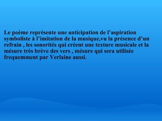   Le poème représente une anticipation de l’aspiration symboliste à l’imitation de la musique,vu la présence d’un refrain , les sonorités qui créent une texture musicale et la mésure très brève des vers , mésure qui sera utilisée frequemment par Verlaine aussi .       