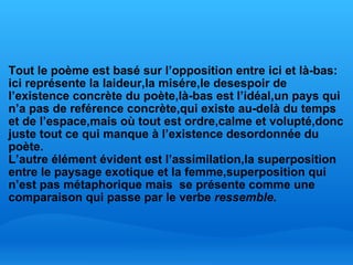   Tout le poème est basé sur l’opposition entre ici et là-bas: ici représente la laideur,la misére,le desespoir de l’existence concrète du poète,là-bas est l’idéal,un pays qui n’a pas de reférence concrète,qui existe au-delà du temps et de l’espace,mais où tout est ordre,calme et volupté,donc juste tout ce qui manque à l’existence desordonnée du poète. L’autre élément évident est l’assimilation,la superposition entre le paysage exotique et la femme,superposition qui n’est pas métaphorique mais  se présente comme une comparaison qui passe par le verbe  ressemble. 