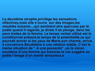   La deuxième strophe privilège les sensations olfactives,mais elle s’ouvre  sur des images,les  meubles luisants ...,qui semblent etre apercues par le poète quand il regarde, je dirais il se plonge, dans les yeux traìtes de la femme. Le temps verbal utilisé est le conditionnel présent,le temps de la potentialité,ce qui pourrait arriver si les yeux de Marie,son charme, arrive à convaincre Baudelaire à une relation stable. C’est la meme situation de “  A une passante ” ,où la vision soudaine d’une femme qui traverse la rue suggère au poète l’image d’un avenir amoureux.e 