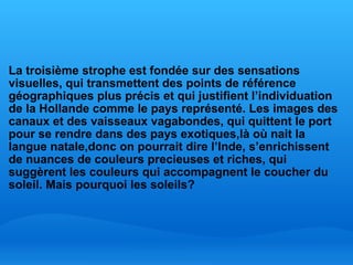   La troisième strophe est fondée sur des sensations visuelles, qui transmettent des points de référence géographiques plus précis et qui justifient l’individuation de la Hollande comme le pays représenté. Les images des canaux et des vaisseaux vagabondes, qui quittent le port pour se rendre dans des pays exotiques,là où nait la langue natale,donc on pourrait dire l’Inde, s’enrichissent de nuances de couleurs precieuses et riches, qui suggèrent les couleurs qui accompagnent le coucher du soleil. Mais pourquoi les soleils? 