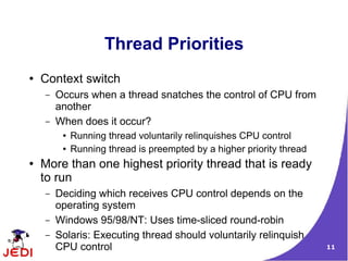 11
Thread Priorities
● Context switch
– Occurs when a thread snatches the control of CPU from
another
– When does it occur?
● Running thread voluntarily relinquishes CPU control
● Running thread is preempted by a higher priority thread
● More than one highest priority thread that is ready
to run
– Deciding which receives CPU control depends on the
operating system
– Windows 95/98/NT: Uses time-sliced round-robin
– Solaris: Executing thread should voluntarily relinquish
CPU control
 