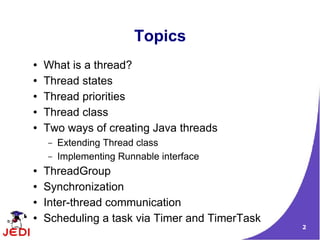 2
Topics
● What is a thread?
● Thread states
● Thread priorities
● Thread class
● Two ways of creating Java threads
– Extending Thread class
– Implementing Runnable interface
● ThreadGroup
● Synchronization
● Inter-thread communication
● Scheduling a task via Timer and TimerTask
 
