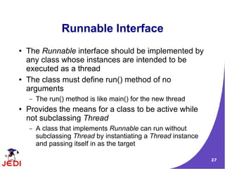 27
Runnable Interface
● The Runnable interface should be implemented by
any class whose instances are intended to be
executed as a thread
● The class must define run() method of no
arguments
– The run() method is like main() for the new thread
● Provides the means for a class to be active while
not subclassing Thread
– A class that implements Runnable can run without
subclassing Thread by instantiating a Thread instance
and passing itself in as the target
 