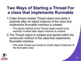 28
Two Ways of Starting a Thread For
a class that implements Runnable
1.Caller thread creates Thread object and starts it
explicitly after an object instance of the class that
implements Runnable interface is created
– The start() method of the Thread object needs to be
explicitly invoked after object instance is created
2.The Thread object is created and started within the
constructor method of the class that implements
Runnable interface
– The caller thread just needs to create object instances of
the Runnable class
 
