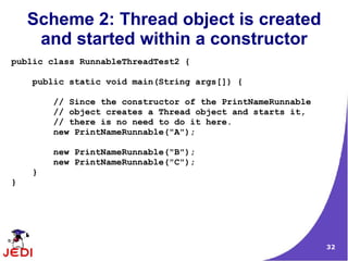 32
Scheme 2: Thread object is created
and started within a constructor
public class RunnableThreadTest2 {
public static void main(String args[]) {
// Since the constructor of the PrintNameRunnable
// object creates a Thread object and starts it,
// there is no need to do it here.
new PrintNameRunnable("A");
new PrintNameRunnable("B");
new PrintNameRunnable("C");
}
}
 