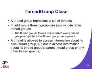 36
ThreadGroup Class
● A thread group represents a set of threads
● In addition, a thread group can also include other
thread groups
– The thread groups form a tree in which every thread
group except the initial thread group has a parent
● A thread is allowed to access information about its
own thread group, but not to access information
about its thread group's parent thread group or any
other thread groups.
 