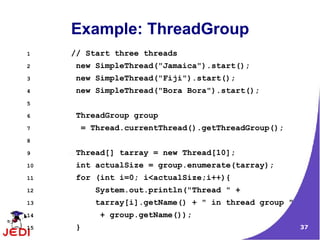 37
Example: ThreadGroup
1 // Start three threads
2 new SimpleThread("Jamaica").start();
3 new SimpleThread("Fiji").start();
4 new SimpleThread("Bora Bora").start();
5
6 ThreadGroup group
7 = Thread.currentThread().getThreadGroup();
8
9 Thread[] tarray = new Thread[10];
10 int actualSize = group.enumerate(tarray);
11 for (int i=0; i<actualSize;i++){
12 System.out.println("Thread " +
13 tarray[i].getName() + " in thread group "
14 + group.getName());
15 }
 