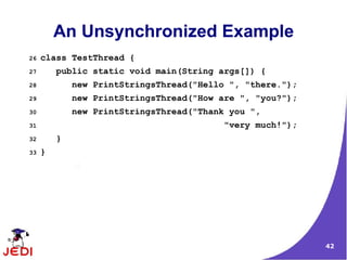 42
An Unsynchronized Example
26 class TestThread {
27 public static void main(String args[]) {
28 new PrintStringsThread("Hello ", "there.");
29 new PrintStringsThread("How are ", "you?");
30 new PrintStringsThread("Thank you ",
31 "very much!");
32 }
33 }
 