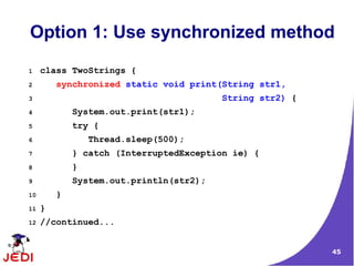 45
Option 1: Use synchronized method
1 class TwoStrings {
2 synchronized static void print(String str1,
3 String str2) {
4 System.out.print(str1);
5 try {
6 Thread.sleep(500);
7 } catch (InterruptedException ie) {
8 }
9 System.out.println(str2);
10 }
11 }
12 //continued...
 