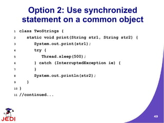 49
Option 2: Use synchronized
statement on a common object
1 class TwoStrings {
2 static void print(String str1, String str2) {
3 System.out.print(str1);
4 try {
5 Thread.sleep(500);
6 } catch (InterruptedException ie) {
7 }
8 System.out.println(str2);
9 }
10 }
11 //continued...
 