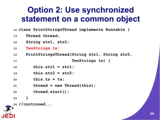 50
Option 2: Use synchronized
statement on a common object
12 class PrintStringsThread implements Runnable {
13 Thread thread;
14 String str1, str2;
15 TwoStrings ts;
16 PrintStringsThread(String str1, String str2,
17 TwoStrings ts) {
18 this.str1 = str1;
19 this.str2 = str2;
20 this.ts = ts;
21 thread = new Thread(this);
22 thread.start();
23 }
24 //continued...
 