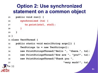 51
Option 2: Use synchronized
statement on a common object
25 public void run() {
26 synchronized (ts) {
27 ts.print(str1, str2);
28 }
29 }
30 }
31 class TestThread {
32 public static void main(String args[]) {
33 TwoStrings ts = new TwoStrings();
34 new PrintStringsThread("Hello ", "there.", ts);
35 new PrintStringsThread("How are ", "you?", ts);
36 new PrintStringsThread("Thank you ",
37 "very much!", ts);
38 }}
 