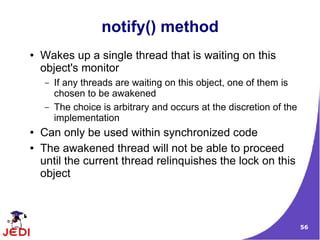 56
notify() method
● Wakes up a single thread that is waiting on this
object's monitor
– If any threads are waiting on this object, one of them is
chosen to be awakened
– The choice is arbitrary and occurs at the discretion of the
implementation
● Can only be used within synchronized code
● The awakened thread will not be able to proceed
until the current thread relinquishes the lock on this
object
 
