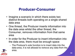 59
Producer-Consumer
● Imagine a scenario in which there exists two
distinct threads both operating on a single shared
data area
● One thread, the Producer inserts information into
the data area whilst the other thread, the
Consumer, removes information from that same
area
● In order for the Producer to insert information into
the data area, there must be enough space
– The Producer's sole function is to insert data into the
data-area, it is not allowed to remove any data from the
area.
 