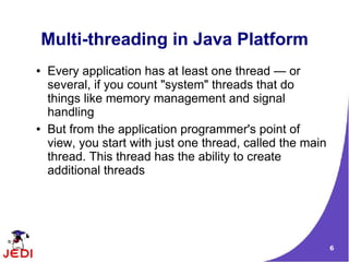 6
Multi-threading in Java Platform
● Every application has at least one thread — or
several, if you count "system" threads that do
things like memory management and signal
handling
● But from the application programmer's point of
view, you start with just one thread, called the main
thread. This thread has the ability to create
additional threads
 