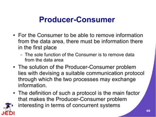 60
Producer-Consumer
● For the Consumer to be able to remove information
from the data area, there must be information there
in the first place
– The sole function of the Consumer is to remove data
from the data area
● The solution of the Producer-Consumer problem
lies with devising a suitable communication protocol
through which the two processes may exchange
information.
● The definition of such a protocol is the main factor
that makes the Producer-Consumer problem
interesting in terms of concurrent systems
 