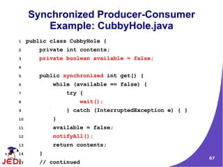 67
Synchronized Producer-Consumer
Example: CubbyHole.java
1 public class CubbyHole {
2 private int contents;
3 private boolean available = false;
4
5 public synchronized int get() {
6 while (available == false) {
7 try {
8 wait();
9 } catch (InterruptedException e) { }
10 }
11 available = false;
12 notifyAll();
13 return contents;
14 }
15 // continued
 