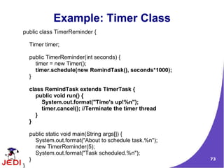 73
Example: Timer Class
public class TimerReminder {
Timer timer;
public TimerReminder(int seconds) {
timer = new Timer();
timer.schedule(new RemindTask(), seconds*1000);
}
class RemindTask extends TimerTask {
public void run() {
System.out.format("Time's up!%n");
timer.cancel(); //Terminate the timer thread
}
}
public static void main(String args[]) {
System.out.format("About to schedule task.%n");
new TimerReminder(5);
System.out.format("Task scheduled.%n");
}
}
 