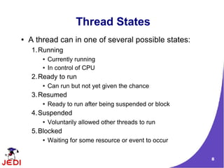 8
Thread States
● A thread can in one of several possible states:
1.Running
● Currently running
● In control of CPU
2.Ready to run
● Can run but not yet given the chance
3.Resumed
● Ready to run after being suspended or block
4.Suspended
● Voluntarily allowed other threads to run
5.Blocked
● Waiting for some resource or event to occur
 
