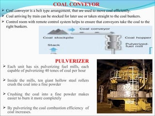 COAL CONYEYOR
 Coal conveyor is a belt type arrangement, that are used to move coal efficiently.
 Coal arriving by train can be stocked for later use or taken straight to the coal bunkers.
 Control room with remote control system helps to ensure that conveyors take the coal to the
right bunkers.
PULVERIZER
 Each unit has six pulverizing fuel mills, each
capable of pulverizing 40 tones of coal per hour
 Inside the mills, ten giant hollow steel rollers
crush the coal into a fine powder
 Crushing the coal into a fine powder makes
easier to burn it more completely
 By pulverizing the coal combustion efficiency of
coal increases.
 