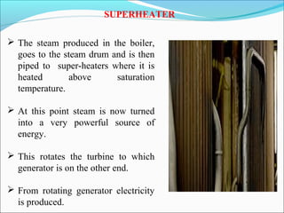SUPERHEATER
 The steam produced in the boiler,
goes to the steam drum and is then
piped to super-heaters where it is
heated above saturation
temperature.
 At this point steam is now turned
into a very powerful source of
energy.
 This rotates the turbine to which
generator is on the other end.
 From rotating generator electricity
is produced.
 
