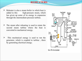 REHEATERS
 Reheater is also a steam boiler in which heat is
added to this high-pressure steam, which
has given up some of its energy in expansion
through the intermediate-pressure turbine.
 The steam after reheating is used to rotate the
second steam turbine where the heat is
converted to mechanical energy.
 This mechanical energy is used to run the
generator, which is coupled to turbine , there
by generating electrical energy.
 