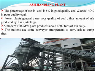 ASH HANDLING PLANT
 The percentage of ash in coal is 5% in good quality coal & about 40%
in poor quality coal.
 Power plants generally use poor quality of coal , thus amount of ash
produced by it is quite large.
A modern 1000MW plant produces about 4800 tons of ash daily.
 The stations use some conveyor arrangement to carry ash to dump
sites.
 
