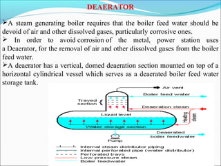 DEAERATOR
A steam generating boiler requires that the boiler feed water should be
devoid of air and other dissolved gases, particularly corrosive ones.
 In order to avoid corrosion of the metal, power station uses
a Deaerator, for the removal of air and other dissolved gases from the boiler
feed water.
A deaerator has a vertical, domed deaeration section mounted on top of a
horizontal cylindrical vessel which serves as a deaerated boiler feed water
storage tank.
 
