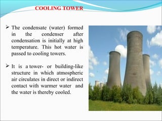 COOLING TOWER
 The condensate (water) formed
in the condenser after
condensation is initially at high
temperature. This hot water is
passed to cooling towers.
 It is a tower- or building-like
structure in which atmospheric
air circulates in direct or indirect
contact with warmer water and
the water is thereby cooled.
 