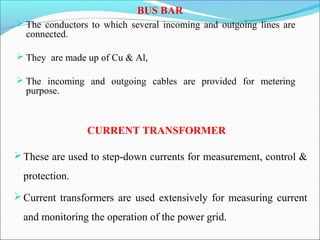 BUS BAR
 The conductors to which several incoming and outgoing lines are
connected.
 They are made up of Cu & Al,
 The incoming and outgoing cables are provided for metering
purpose.
CURRENT TRANSFORMER
These are used to step-down currents for measurement, control &
protection.
Current transformers are used extensively for measuring current
and monitoring the operation of the power grid.
 