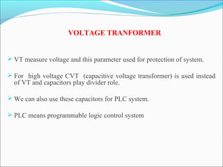 VOLTAGE TRANFORMER
 VT measure voltage and this parameter used for protection of system.
 For high voltage CVT (capacitive voltage transformer) is used instead
of VT and capacitors play divider role.
 We can also use these capacitors for PLC system.
 PLC means programmable logic control system
 