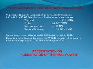 At present, India’s total installed power capacity stands at
1,47,402.81MW. Of this, the contribution of each sources are
Thermal - 93,392MW
Hydro - 36,647.76MW
Nuclear sources - 4,120 MW
Renewable energy _ 13,242.41 MW.
India’s power generation capacity 68% below target in 2009.
There is a huge demand for power in FY10.It is expected to grow by
4.6% with a capacity of 7,730 MW are likely in FY10.
PRESENTATION ON
“GENERATION OF THERMAL POWER”
 