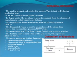 The coal is brought and crushed to powder. This is feed to Boiler for
producing heat
In Boiler the water is converted to steam.
In Super heater the moisture content is removed from the steam and
that steam is called super heated steam
The superheated steam rotates the shaft of the High pressure
turbine
The Exhausted steam is sent to preheater and the steam then
rotates the Intermediate pressure(IP) Turbine
The steam from the IP turbine is then feed to low pressure turbine.
The turbine shaft is connected to the Generator, which produces
Electric Power.
The power generated is then Transmitted.
 Prime mover coupled to Alternator
 Prime mover is driven by energy obtained from
various sources such as
 burning of fuel
 pressure of water
 Force of wind etc.
 