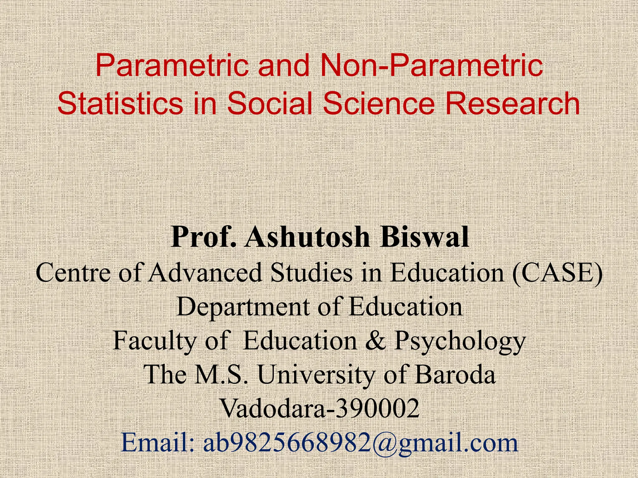 Parametric and Non-Parametric
Statistics in Social Science Research
Prof. Ashutosh Biswal
Centre of Advanced Studies in Education (CASE)
Department of Education
Faculty of Education & Psychology
The M.S. University of Baroda
Vadodara-390002
Email: ab9825668982@gmail.com
 