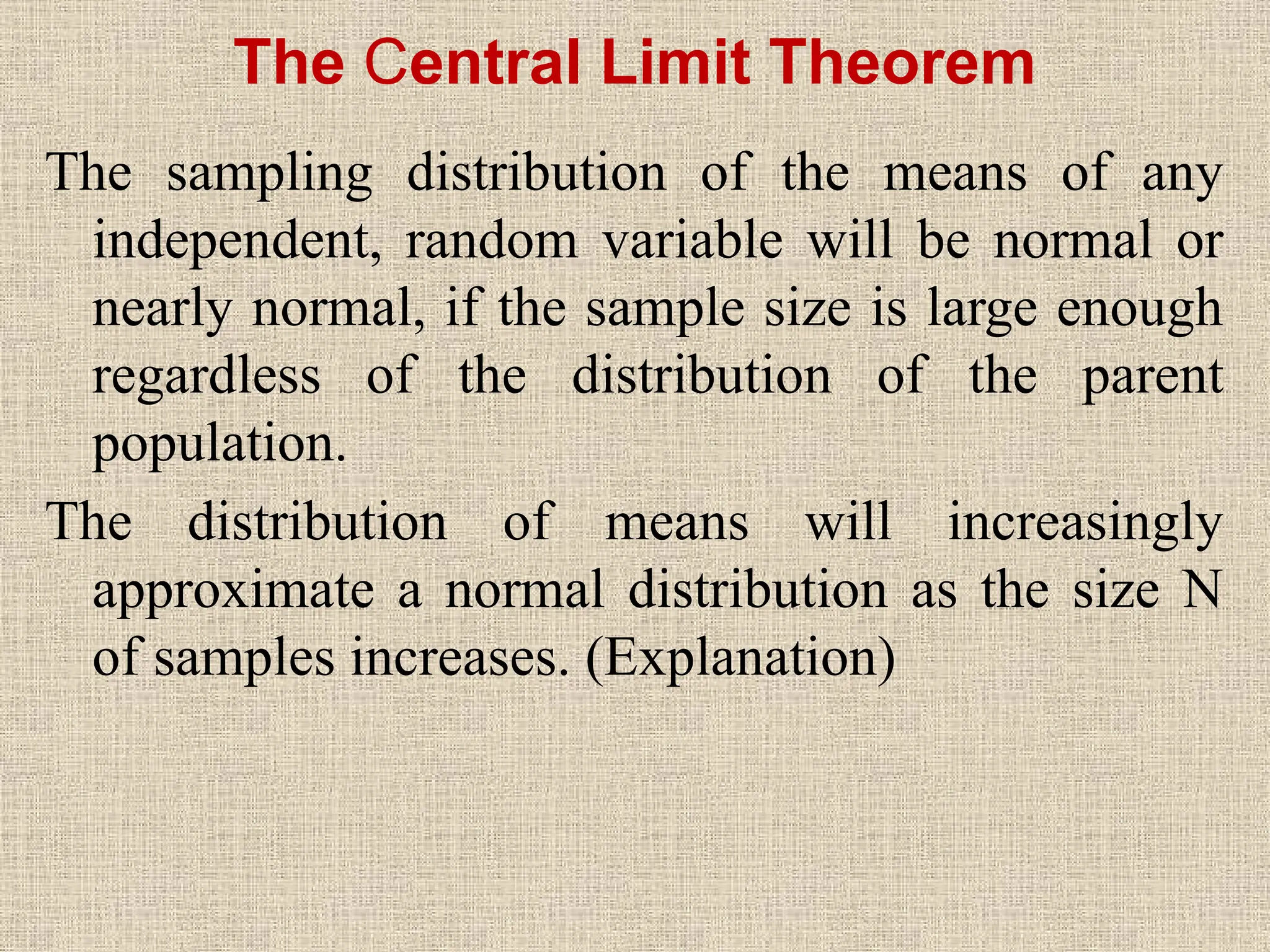 The Central Limit Theorem
The sampling distribution of the means of any
independent, random variable will be normal or
nearly normal, if the sample size is large enough
regardless of the distribution of the parent
population.
The distribution of means will increasingly
approximate a normal distribution as the size N
of samples increases. (Explanation)
 