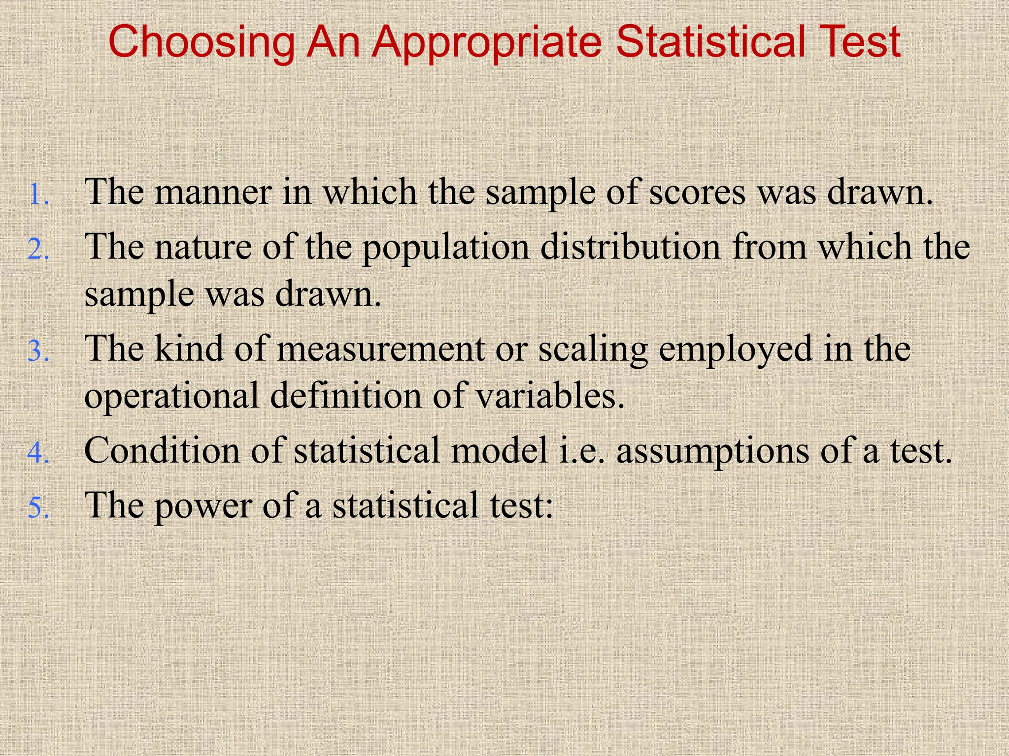 Choosing An Appropriate Statistical Test
1. The manner in which the sample of scores was drawn.
2. The nature of the population distribution from which the
sample was drawn.
3. The kind of measurement or scaling employed in the
operational definition of variables.
4. Condition of statistical model i.e. assumptions of a test.
5. The power of a statistical test:
 