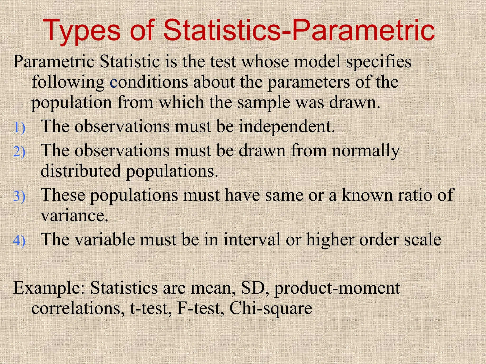Types of Statistics-Parametric
Parametric Statistic is the test whose model specifies
following conditions about the parameters of the
population from which the sample was drawn.
1) The observations must be independent.
2) The observations must be drawn from normally
distributed populations.
3) These populations must have same or a known ratio of
variance.
4) The variable must be in interval or higher order scale
Example: Statistics are mean, SD, product-moment
correlations, t-test, F-test, Chi-square
 