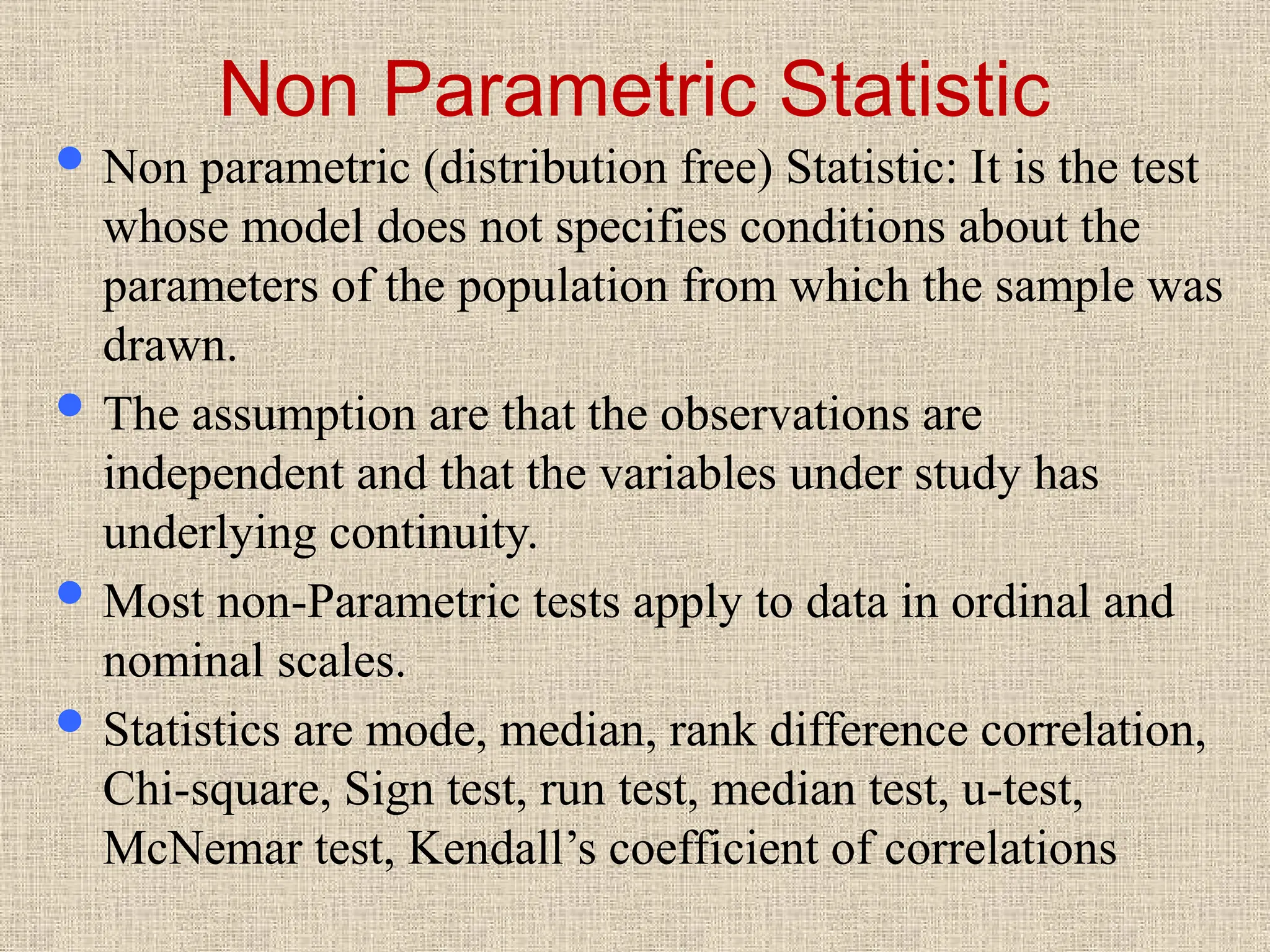 Non Parametric Statistic
 Non parametric (distribution free) Statistic: It is the test
whose model does not specifies conditions about the
parameters of the population from which the sample was
drawn.
 The assumption are that the observations are
independent and that the variables under study has
underlying continuity.
 Most non-Parametric tests apply to data in ordinal and
nominal scales.
 Statistics are mode, median, rank difference correlation,
Chi-square, Sign test, run test, median test, u-test,
McNemar test, Kendall’s coefficient of correlations
 